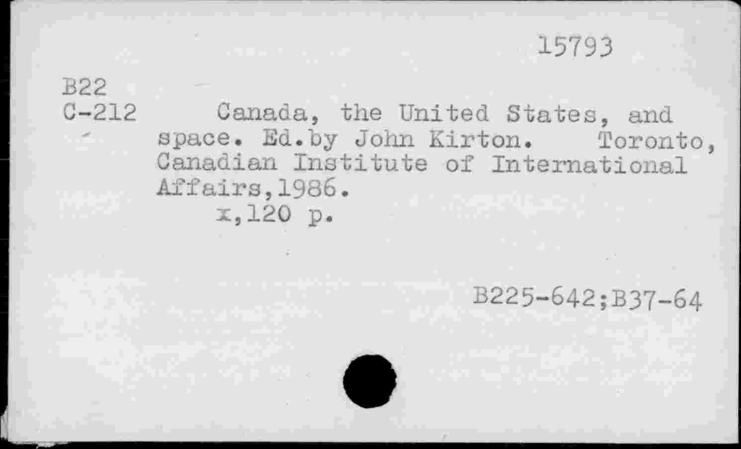 ﻿15793
B22
C-212 Canada, the United States, and space. Ed.by John Kirton. Toronto, Canadian Institute of International Affairs,1986.
x,120 p.
B225-642;B37-64